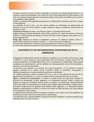 Detección y diagnóstico de Enfermedades Hipertensivas del Embarazo
El reporte inclusive de trazas no debe ser ignorado en pacientes con hipertensión gestacional o con
síntomas o signos de preeclampsia. Una muestra de orina concentrada puede dar falsos positivos, si se
indica a la mujer que ingiera agua para una segunda muestra, esta será de orina diluida y por lo tanto es
muy probable un falso negativo.
Cuando un resultado indica significativa proteinuria no se debe repetir el estudio ya que esto no mejora
el valor predictivo.
Los resultados de una o mas + con tira reactiva deberán ser confirmados con determinación de
proteínas en orina de 24 hrs Conducta a seguir enfoque de riesgo y resultado de determinación de
proteínas en orina:
Pacientes sin factores de riesgo y sin síntomas y signos, con tensión arterial normal:
Negativa continuar atención prenatal de rutina, trazas o positiva (+), repetir tira reactiva en 24 horas,
positiva (++) determinación de proteína en orina de 24 horas o envío a segundo nivel, positivo (+++)
envío a segundo nivel.
Riesgo bajo: Negativa no descarta el diagnóstico, continuar con vigilancia estrecha, trazas a +
determinación de proteína en orina de 24 horas, ++ o más, envío a gineco-obstetricia.
Se recomienda implementar la determinación automatizada de tira reactiva para búsqueda de proteína
en orina y determinación de proteínas en orina de 24 hrs en Primer Nivel de Atención
DIAGNÓSTICO DE ENFERMEDADES HIPERTENSIVAS EN EL
EMBARAZO
El diagnóstico de hipertensión durante el embarazo se establece con una tensión arterial mayor o igual
a 140/90 mm Hg; la paciente ya tenía hipertensión antes del embarazo o aparece antes de las 20
semanas de gestación se considera hipertensión crónica. Las pacientes con hipertensión crónica pueden
complicarse con preeclampsia lo cual se manifiesta con descompensación de las cifras tensiónales y
aparición o incremento de proteinuria.
Las pacientes que presentan, en la semana 20 o más de gestación o en las primeras 6 semanas
posparto, elevación de la tensión arterial ( 140/90 mmHg) sin proteinuria, corresponden a
hipertensión gestacional y cuando se presenta proteinuria a preeclampsia.
Se considera proteinuria cuando se presenta de 0.3 gr o mas en una colección de orina de 24 hrs
(generalmente corresponde a 1+ o mas en una determinación semicuantitativa de tira reactiva)
Signos y síntomas de preeclampsia: La cefalea se considera factor de riesgo para eclampsia en
pacientes con preeclampsia. El dolor epigástrico, o en hipocondrio derecho, nausea y vómito son
factores de riesgo para morbilidad materna severa en mujeres con preeclampsia. Aproximadamente
21% de pacientes con preeclampsia leve y 6% de severa pueden estar asintomáticas. Cefalea severa y
persistente, pérdida parcial de agudeza visual, fosfenos, dolor epigástrico o en hipocondrio derecho
epigástrico especialmente si es severo o se asocia con vómito son datos de alarma, por lo que deberán
ser investigados en cada consulta.
La migraña puede continuar durante el embarazo y puede ser muy intensa sin que esto signifique una
amenaza para la vida o asociarse con desarrollo de preeclampsia.
A la exploración física, hipersensibilidad a la palpación profunda de epigastrio, productos pequeños para
edad gestacional son signos de alarma
 