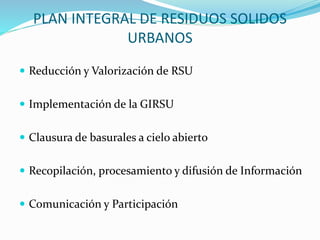 PLAN INTEGRAL DE RESIDUOS SOLIDOS 
URBANOS 
 Reducción y Valorización de RSU 
 Implementación de la GIRSU 
 Clausura de basurales a cielo abierto 
 Recopilación, procesamiento y difusión de Información 
 Comunicación y Participación 
 