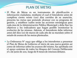 PLAN DE METAS 
 El Plan de Metas es un instrumento de planificación e 
información ciudadana, mediante el cual el Intendente antes de 
cumplirse ciento veinte (120) días corridos de su asunción, 
presenta las metas que pretende alcanzar con su programa de 
gestión, y establece cuáles serán las acciones estratégicas para 
cada área de la Administración Pública Municipal y debe fijar los 
objetivos y los indicadores que hagan posible monitorear la 
evolución de las mismas. Además, el Intendente debe informar 
antes del diez (10) de marzo de cada año de su mandato sobre el 
estado de avance de las metas planteadas. 
 La Ordenanza N° 11942 que obliga a los intendentes a presentar 
el Plan de Metas de Gobierno al inicio de una nueva gestión así 
como de informar sobre los avances del mismo, fue aprobada con 
el apoyo unánime de todos los bloques del Concejo Deliberante 
el 2 de junio de 2011, luego de 8 meses de intensos debates. 
 