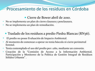 Procesamiento de los residuos en Córdoba 
 Cierre de Bower abril de 2010. 
• No se implementa un plan de cierre clausura y posclausura. 
• No se implementa un plan de remediación. 
 Traslado de los residuos a predio Piedra Blancas (RN36). 
• El predio no posee Evaluación de Impacto Ambiental. 
• Al momento de comenzar a operar no tenía báscula ni cierre perimetral 
forestal. 
• Tenía contemplado el uso del predio por 1 año, mediante un convenio. 
• Creación de la “Comisión de Acceso a la Información Ambiental, 
Participación y Monitoreo de la Política de Gestión Integral de Residuos 
Sólidos Urbanos” . 
 
