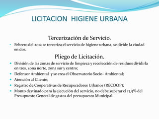 LICITACION HIGIENE URBANA 
Tercerización de Servicio. 
• Febrero del 2012 se terceriza el servicio de higiene urbana, se divide la ciudad 
en dos. 
Pliego de Licitación. 
 División de las zonas de servicio de limpieza y recolección de residuos dividirla 
en tres, zona norte, zona sur y centro; 
 Defensor Ambiental y se crea el Observatorio Socio- Ambiental; 
 Atención al Cliente; 
 Registro de Cooperativas de Recuperadores Urbanos (RECOOP); 
 Monto destinado para la ejecución del servicio, no debe superar el 13,5% del 
Presupuesto General de gastos del presupuesto Municipal. 
 