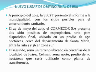NUEVO LUGAR DE DESTINO FINAL DE RSU 
 A principio del 2013, la SECYT presentó el informe a la 
municipalidad, con los sitios posibles para el 
enterramiento sanitario. 
 El 27 de mayo del 2013, el CORMECOR S.A presenta 
dos sitio posibles de expropiación, uno para 
disposición final, ubicado en un predio de 270 
hectáreas, cerca del departamento de Santa María, 
entre la ruta 5 y 36 en zona sur. 
 El segundo, sería un terreno ubicado en cercanías de la 
localidad de Juárez Celman, zona norte, predio de 50 
hectáreas que sería utilizado como planta de 
transferencia. 
 