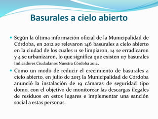 Basurales a cielo abierto 
 Según la última información oficial de la Municipalidad de 
Córdoba, en 2012 se relevaron 146 basurales a cielo abierto 
en la ciudad de los cuales 11 se limpiaron, 14 se erradicaron 
y 4 se urbanizaron, lo que significa que existen 117 basurales 
Indicadores Ciudadanos Nuestra Córdoba 2012. 
 Como un modo de reducir el crecimiento de basurales a 
cielo abierto, en julio de 2013 la Municipalidad de Córdoba 
anunció la instalación de 19 cámaras de seguridad tipo 
domo, con el objetivo de monitorear las descargas ilegales 
de residuos en estos lugares e implementar una sanción 
social a estas personas. 
 