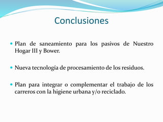 Conclusiones 
 Plan de saneamiento para los pasivos de Nuestro 
Hogar III y Bower. 
 Nueva tecnología de procesamiento de los residuos. 
 Plan para integrar o complementar el trabajo de los 
carreros con la higiene urbana y/o reciclado. 
 