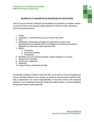 El diagnóstico de necesidades de capacitación                                                         15
Network de Psicología Organizacional




             INFORME DE UN DIAGNÓSTICO DE NECESIDADES DE CAPACITACIÓN

Una vez que se ha concluido el Diagnóstico de Necesidades de capacitación es importante elaborar
un documento final en el que resuman los datos obtenidos. El informe de un DNC debe tener al
menos los siguientes elementos:


    1.    Portada
    2.    Presentación : Un breve resumen de lo que contiene el documento
    3.    Índice
    4.    Antecedentes: Características generales de la organización, la forma en que
          tradicionalmente se ha realizado el DNC, la importancia de la temática que se aborda en
          diagnóstico, las razones para realizar este nuevo DNC.
    5.    Método
              a. Participantes,
              b. Instrumentos utilizados,
              c. Procedimiento
    6.    Resultados: En que se necesita capacitación, quienes necesitan y en que orden.
    7.    Discusión de los resultados
    8.    Conclusiones y sugerencias
    9.    Referencias
    10.   Anexos: formatos y documentos de trabajo




Es importante considerar al redactar el informe del DNC, que se trata de un documento ejecutivo por
lo que la información deberá ser muy concreta. Los lectores de este documento usualmente serán
jefes de departamento con muchas responsabilidades. El documento entonces debe elaborarse
pensando en que el destinatario tendrá poco tiempo para realizar la lectura. La buena presentación
del documento también resulta fundamental.




                                                                             www.conductitlan.net
                                                           Asociación Oaxaqueña de Psicología A.C.
 