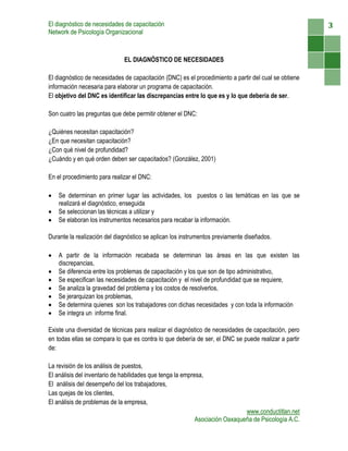 El diagnóstico de necesidades de capacitación                                                          3
Network de Psicología Organizacional



                              EL DIAGNÓSTICO DE NECESIDADES

El diagnóstico de necesidades de capacitación (DNC) es el procedimiento a partir del cual se obtiene
información necesaria para elaborar un programa de capacitación.
El objetivo del DNC es identificar las discrepancias entre lo que es y lo que debería de ser.

Son cuatro las preguntas que debe permitir obtener el DNC:

¿Quiénes necesitan capacitación?
¿En que necesitan capacitación?
¿Con qué nivel de profundidad?
¿Cuándo y en qué orden deben ser capacitados? (González, 2001)

En el procedimiento para realizar el DNC:

   Se determinan en primer lugar las actividades, los puestos o las temáticas en las que se
    realizará el diagnóstico, enseguida
   Se seleccionan las técnicas a utilizar y
   Se elaboran los instrumentos necesarios para recabar la información.

Durante la realización del diagnóstico se aplican los instrumentos previamente diseñados.

   A partir de la información recabada se determinan las áreas en las que existen las
    discrepancias,
   Se diferencia entre los problemas de capacitación y los que son de tipo administrativo,
   Se especifican las necesidades de capacitación y el nivel de profundidad que se requiere,
   Se analiza la gravedad del problema y los costos de resolverlos,
   Se jerarquizan los problemas,
   Se determina quienes son los trabajadores con dichas necesidades y con toda la información
   Se integra un informe final.

Existe una diversidad de técnicas para realizar el diagnóstico de necesidades de capacitación, pero
en todas ellas se compara lo que es contra lo que debería de ser, el DNC se puede realizar a partir
de:

La revisión de los análisis de puestos,
El análisis del inventario de habilidades que tenga la empresa,
El análisis del desempeño del los trabajadores,
Las quejas de los clientes,
El análisis de problemas de la empresa,
                                                                             www.conductitlan.net
                                                           Asociación Oaxaqueña de Psicología A.C.
 