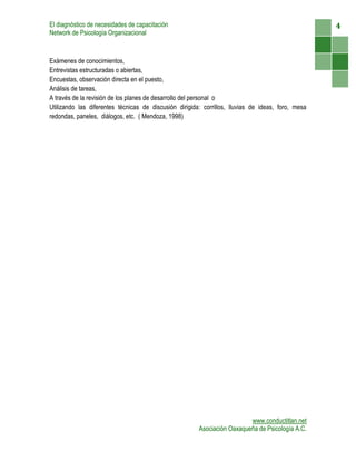 El diagnóstico de necesidades de capacitación                                                       4
Network de Psicología Organizacional



Exámenes de conocimientos,
Entrevistas estructuradas o abiertas,
Encuestas, observación directa en el puesto,
Análisis de tareas,
A través de la revisión de los planes de desarrollo del personal o
Utilizando las diferentes técnicas de discusión dirigida: corrillos, lluvias de ideas, foro, mesa
redondas, paneles, diálogos, etc. ( Mendoza, 1998)




                                                                          www.conductitlan.net
                                                        Asociación Oaxaqueña de Psicología A.C.
 