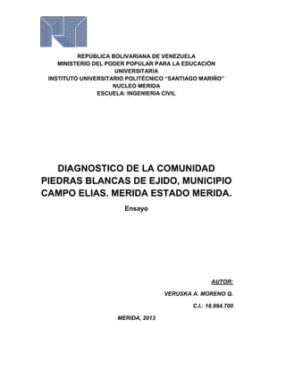 REPÚBLICA BOLIVARIANA DE VENEZUELA
MINISTERIO DEL PODER POPULAR PARA LA EDUCACIÓN
UNIVERSITARIA
INSTITUTO UNIVERSITARIO POLITÉCNICO “SANTIAGO MARIÑO”
NUCLEO MERIDA
ESCUELA: INGENIERIA CIVIL

DIAGNOSTICO DE LA COMUNIDAD
PIEDRAS BLANCAS DE EJIDO, MUNICIPIO
CAMPO ELIAS. MERIDA ESTADO MERIDA.
Ensayo

AUTOR:
VERUSKA A. MORENO Q.
C.I.: 18.994.700
MERIDA, 2013

 