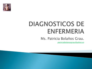 DIAGNOSTICOS DE ENFERMERIA Ms. Patricia Bolaños Grau. patriciabolanosgrau@yahoo.es 