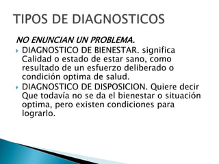 NO ENUNCIAN UN PROBLEMA.
 DIAGNOSTICO DE BIENESTAR. significa
Calidad o estado de estar sano, como
resultado de un esfuerzo deliberado o
condición optima de salud.
 DIAGNOSTICO DE DISPOSICION. Quiere decir
Que todavía no se da el bienestar o situación
optima, pero existen condiciones para
lograrlo.
 