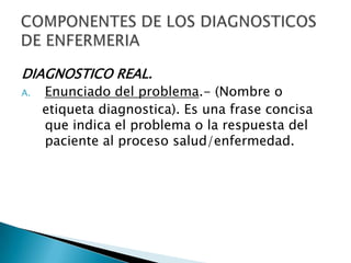 DIAGNOSTICO REAL.
A. Enunciado del problema.- (Nombre o
etiqueta diagnostica). Es una frase concisa
que indica el problema o la respuesta del
paciente al proceso salud/enfermedad.
 