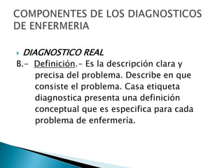  DIAGNOSTICO REAL
B.- Definición.- Es la descripción clara y
precisa del problema. Describe en que
consiste el problema. Casa etiqueta
diagnostica presenta una definición
conceptual que es especifica para cada
problema de enfermería.
 
