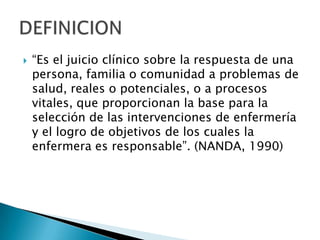 “Es el juicio clínico sobre la respuesta de una
persona, familia o comunidad a problemas de
salud, reales o potenciales, o a procesos
vitales, que proporcionan la base para la
selección de las intervenciones de enfermería
y el logro de objetivos de los cuales la
enfermera es responsable”. (NANDA, 1990)
 