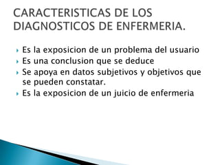  Es la exposicion de un problema del usuario
 Es una conclusion que se deduce
 Se apoya en datos subjetivos y objetivos que
se pueden constatar.
 Es la exposicion de un juicio de enfermeria
 
