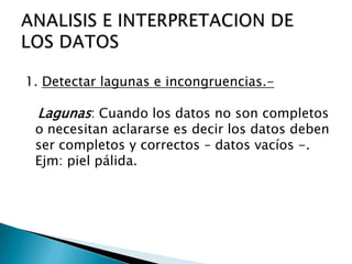 1. Detectar lagunas e incongruencias.-
Lagunas: Cuando los datos no son completos
o necesitan aclararse es decir los datos deben
ser completos y correctos – datos vacíos -.
Ejm: piel pálida.
 