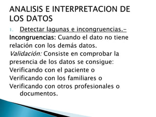 1. Detectar lagunas e incongruencias.-
Incongruencias: Cuando el dato no tiene
relación con los demás datos.
Validación: Consiste en comprobar la
presencia de los datos se consigue:
Verificando con el paciente o
Verificando con los familiares o
Verificando con otros profesionales o
documentos.
 