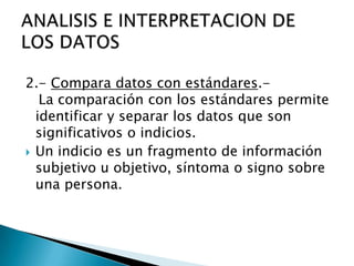 2.- Compara datos con estándares.-
La comparación con los estándares permite
identificar y separar los datos que son
significativos o indicios.
 Un indicio es un fragmento de información
subjetivo u objetivo, síntoma o signo sobre
una persona.
 