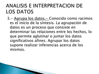 3.- Agrupa los datos.- Conocido como racimos
es el inicio de la síntesis. La agrupación de
datos es un proceso que consiste en
determinar las relaciones entre los hechos, lo
que permite aglutinar o juntar los datos
significativos afines. Agrupar los datos
supone realizar inferencias acerca de los
mismos.
 