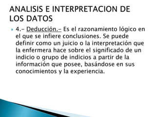  4.- Deducción.- Es el razonamiento lógico en
el que se infiere conclusiones. Se puede
definir como un juicio o la interpretación que
la enfermera hace sobre el significado de un
indicio o grupo de indicios a partir de la
información que posee, basándose en sus
conocimientos y la experiencia.
 