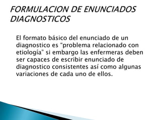 El formato básico del enunciado de un
diagnostico es “problema relacionado con
etiología” si embargo las enfermeras deben
ser capaces de escribir enunciado de
diagnostico consistentes así como algunas
variaciones de cada uno de ellos.
 