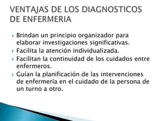  Brindan un principio organizador para
elaborar investigaciones significativas.
 Facilita la atención individualizada.
 Facilitan la continuidad de los cuidados entre
enfermeros.
 Guían la planificación de las intervenciones
de enfermería en el cuidado de la persona de
un turno a otro.
 