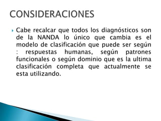  Cabe recalcar que todos los diagnósticos son
de la NANDA lo único que cambia es el
modelo de clasificación que puede ser según
: respuestas humanas, según patrones
funcionales o según dominio que es la ultima
clasificación completa que actualmente se
esta utilizando.
 