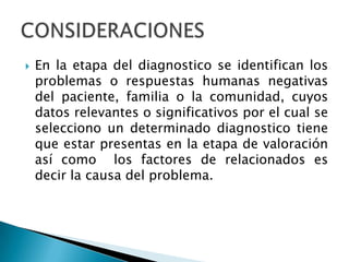  En la etapa del diagnostico se identifican los
problemas o respuestas humanas negativas
del paciente, familia o la comunidad, cuyos
datos relevantes o significativos por el cual se
selecciono un determinado diagnostico tiene
que estar presentas en la etapa de valoración
así como los factores de relacionados es
decir la causa del problema.
 