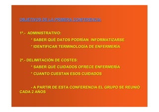 OBJETIVOS DE LA PRIMERA CONFERENCIA


1º.- ADMINISTRATIVO:
     * SABER QUÉ DATOS PODRÍAN INFORMATIZARSE
     * IDENTIFICAR TERMINOLOGÍA DE ENFERMERÍA


2º.- DELIMITACIÓN DE COSTES:
     * SABER QUÉ CUIDADOS OFRECE ENFERMERÍA
     * CUANTO CUESTAN ESOS CUIDADOS


    - A PARTIR DE ESTA CONFERENCIA EL GRUPO SE REUNIÓ
CADA 2 AÑOS
 