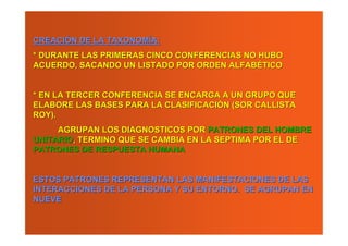 CREACIÓN DE LA TAXONOMÍA:
* DURANTE LAS PRIMERAS CINCO CONFERENCIAS NO HUBO
ACUERDO, SACANDO UN LISTADO POR ORDEN ALFABÉTICO


* EN LA TERCER CONFERENCIA SE ENCARGA A UN GRUPO QUE
ELABORE LAS BASES PARA LA CLASIFICACIÓN (SOR CALLISTA
ROY).
     AGRUPAN LOS DIAGNOSTICOS POR PATRONES DEL HOMBRE
UNITARIO, TERMINO QUE SE CAMBIA EN LA SEPTIMA POR EL DE
PATRONES DE RESPUESTA HUMANA


ESTOS PATRONES REPRESENTAN LAS MANIFESTACIONES DE LAS
INTERACCIONES DE LA PERSONA Y SU ENTORNO. SE AGRUPAN EN
NUEVE
 