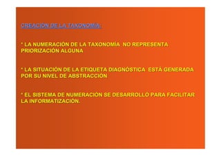 CREACIÓN DE LA TAXONOMÍA:


* LA NUMERACIÓN DE LA TAXONOMÍA NO REPRESENTA
PRIORIZACIÓN ALGUNA


* LA SITUACIÓN DE LA ETIQUETA DIAGNÓSTICA ESTÁ GENERADA
POR SU NIVEL DE ABSTRACCIÓN


* EL SISTEMA DE NUMERACIÓN SE DESARROLLÓ PARA FACILITAR
LA INFORMATIZACIÓN.
 