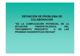 DEFINICIÓN DE PROBLEMA DE
          COLABORACIÓN
“ES LA COMPLICACIÓN POTENCIAL DE LA
SITUACIÓN     FISIOPATOLÓGICA,  DEL
TRATAMIENTO PRESCRITO      O DE LAS
PRUEBAS DIAGNÓSTICAS HECHAS”
 