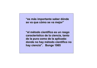“es más importante saber dónde
se va que cómo se va mejor”


“el método científico es un rasgo
característico de la ciencia, tanto
de la pura como de la aplicada:
donde no hay método científico no
hay ciencia”. Bunge 1985
 