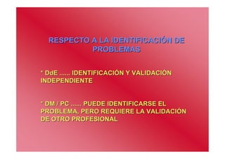 RESPECTO A LA IDENTIFICACIÓN DE
           PROBLEMAS


* DdE ...... IDENTIFICACIÓN Y VALIDACIÓN
INDEPENDIENTE


* DM / PC ...... PUEDE IDENTIFICARSE EL
PROBLEMA, PERO REQUIERE LA VALIDACIÓN
DE OTRO PROFESIONAL
 