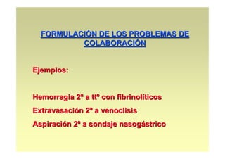 FORMULACIÓN DE LOS PROBLEMAS DE
          COLABORACIÓN


Ejemplos:


Hemorragia 2ª a ttº con fibrinolíticos
Extravasación 2ª a venoclisis
Aspiración 2ª a sondaje nasogástrico
 