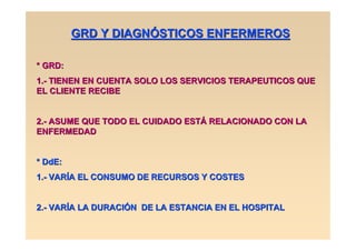 GRD Y DIAGNÓSTICOS ENFERMEROS

* GRD:
1.- TIENEN EN CUENTA SOLO LOS SERVICIOS TERAPEUTICOS QUE
EL CLIENTE RECIBE


2.- ASUME QUE TODO EL CUIDADO ESTÁ RELACIONADO CON LA
ENFERMEDAD


* DdE:
1.- VARÍA EL CONSUMO DE RECURSOS Y COSTES


2.- VARÍA LA DURACIÓN DE LA ESTANCIA EN EL HOSPITAL
 