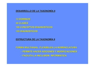 DESARROLLO DE LA TAXONOMÍA II


13 DOMINIOS
46 CLASES
106 CONCEPTOS DIAGNÓSTICOS
155 DIAGNOSTICOS


ESTRUCTURA DE LA TAXONOMÍA II


FORMA MULTIAXIAL. FLEXIBILIZA LA NOMENCLATURA
   • PERMITE HACER ADICIONES Y MODIFICACIONES
   • FACILITA LA INCLUSIÓN INFORMÁTICA
 