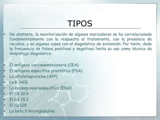 TIPOS
 No obstante, la monitorización de algunos marcadores se ha correlacionado
fundamentalmente con la respuesta al tratamiento, con la presencia de
recidiva, y en algunos casos con el diagnóstico de extensión: Por tanto, dado
la frecuencia de falsos positivos y negativos limita su uso como técnica de
despistaje diagnóstico.
 El antígeno carcinoembrionario (CEA)
 El antígeno específico prostático (PSA)
 La alfafetoproteína (AFP)
 La ß- HCG
 La enolasa neuroespecífica (ENA)
 El CA 19.9
 El CA 15.3
 El Ca 125
 La beta 2 microglobulina
 