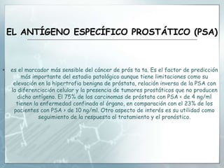 EL ANTÍGENO ESPECÍFICO PROSTÁTICO (PSA)
 es el marcador más sensible del cáncer de prós ta ta. Es el factor de predicción
más importante del estadio patológico aunque tiene limitaciones como su
elevación en la hipertrofia benigna de próstata, relación inversa de la PSA con
la diferenciación celular y la presencia de tumores prostáticos que no producen
dicho antígeno. El 75% de los carcinomas de próstata con PSA < de 4 ng/ml
tienen la enfermedad confinada al órgano, en comparación con el 23% de los
pacientes con PSA > de 10 ng/ml. Otro aspecto de interés es su utilidad como
seguimiento de la respuesta al tratamiento y el pronóstico.
 