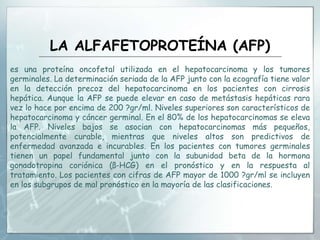 LA ALFAFETOPROTEÍNA (AFP)
es una proteína oncofetal utilizada en el hepatocarcinoma y los tumores
germinales. La determinación seriada de la AFP junto con la ecografía tiene valor
en la detección precoz del hepatocarcinoma en los pacientes con cirrosis
hepática. Aunque la AFP se puede elevar en caso de metástasis hepáticas rara
vez lo hace por encima de 200 ?gr/ml. Niveles superiores son característicos de
hepatocarcinoma y cáncer germinal. En el 80% de los hepatocarcinomas se eleva
la AFP. Niveles bajos se asocian con hepatocarcinomas más pequeños,
potencialmente curable, mientras que niveles altos son predictivos de
enfermedad avanzada e incurables. En los pacientes con tumores germinales
tienen un papel fundamental junto con la subunidad beta de la hormona
gonadotropina coriónica (ß-HCG) en el pronóstico y en la respuesta al
tratamiento. Los pacientes con cifras de AFP mayor de 1000 ?gr/ml se incluyen
en los subgrupos de mal pronóstico en la mayoría de las clasificaciones.
 