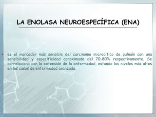 LA ENOLASA NEUROESPECÍFICA (ENA)
 es el marcador más sensible del carcinoma microcítico de pulmón con una
sensibilidad y especificidad aproximada del 70-80% respectivamente. Se
correlaciona con la extensión de la enfermedad, estando los niveles más altos
en los casos de enfermedad avanzada.
 