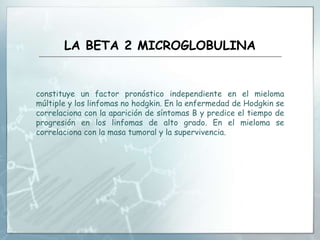 LA BETA 2 MICROGLOBULINA
constituye un factor pronóstico independiente en el mieloma
múltiple y los linfomas no hodgkin. En la enfermedad de Hodgkin se
correlaciona con la aparición de síntomas B y predice el tiempo de
progresión en los linfomas de alto grado. En el mieloma se
correlaciona con la masa tumoral y la supervivencia.
 