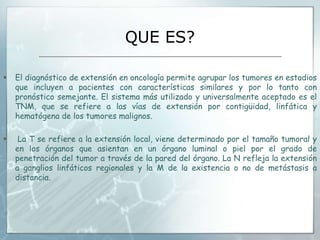 QUE ES?
 El diagnóstico de extensión en oncología permite agrupar los tumores en estadios
que incluyen a pacientes con características similares y por lo tanto con
pronóstico semejante. El sistema más utilizado y universalmente aceptado es el
TNM, que se refiere a las vías de extensión por contigüidad, linfática y
hematógena de los tumores malignos.
 La T se refiere a la extensión local, viene determinado por el tamaño tumoral y
en los órganos que asientan en un órgano luminal o piel por el grado de
penetración del tumor a través de la pared del órgano. La N refleja la extensión
a ganglios linfáticos regionales y la M de la existencia o no de metástasis a
distancia.
 