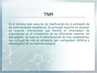 TNM
Es el sistema más conocido de clasificación de la extensión de
las enfermedades neoplásicas. Su principal objetivo es alcanzar
un acuerdo internacional que facilite el intercambio de
experiencias en el tratamiento de los diferentes tumores, sin
ambigüedad. Se basa en la determinación de tres componentes,
que reflejan las vías de extensión (por contigüidad, linfática y
hematógena) de los tumores malignos.
 
