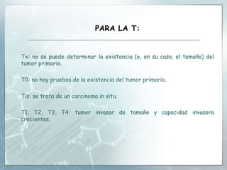 PARA LA T:
Tx: no se puede determinar la existencia (o, en su caso, el tamaño) del
tumor primario.
T0: no hay pruebas de la existencia del tumor primario.
Tis: se trata de un carcinoma in situ.
T1, T2, T3, T4: tumor invasor de tamaño y capacidad invasora
crecientes.
 