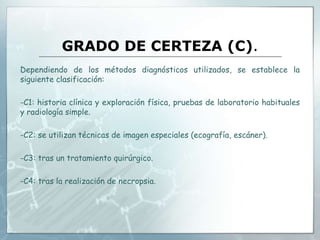 GRADO DE CERTEZA (C).
Dependiendo de los métodos diagnósticos utilizados, se establece la
siguiente clasificación:
-C1: historia clínica y exploración física, pruebas de laboratorio habituales
y radiología simple.
-C2: se utilizan técnicas de imagen especiales (ecografía, escáner).
-C3: tras un tratamiento quirúrgico.
-C4: tras la realización de necropsia.
 