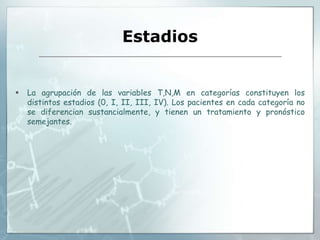 Estadios
 La agrupación de las variables T,N,M en categorías constituyen los
distintos estadios (0, I, II, III, IV). Los pacientes en cada categoría no
se diferencian sustancialmente, y tienen un tratamiento y pronóstico
semejantes.
 
