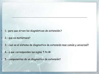  1.- para que sirven los diagnósticos de extensión.?
 2.- que es metástasis?
 3.- cual es el sistema de diagnostico de extensión mas común y universal?
 4.- a que corresponden las siglas T-N-M:
 5.- componentes de un diagnostico de extensión?
 