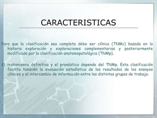CARACTERISTICAS
Para que la clasificación sea completa debe ser clínica (TNMc) basada en la
historia exploración y exploraciones complementarias y posteriormente
modificada por la clasificación anatomopatológica (TNMp).
El tratamiento definitivo y el pronóstico depende del TNMp. Esta clasificación
facilita también la evaluación estadística de los resultados de los ensayos
clínicos y el intercambio de información entre los distintos grupos de trabajo.
 