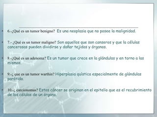  6.-¿Qué es un tumor benigno? Es una neoplasia que no posee la malignidad.
 7.- ¿Qué es un tumor maligno? Son aquellos que son canseros y que la células
cancerosas pueden dividirse y dañar tejidos y órganos.
 8.-¿Qué es un adenoma? Es un tumor que crece en la glándulas y en torno a las
mismas.
 9.-¿ que es un tumor warthin? Hiperplasia quística especialmente de glándulas
parótida.
 10.-¿ carcionomas? Estos cáncer se originan en el epitelio que es el recubrimiento
de las células de un órgano.
 