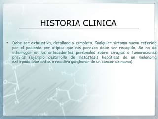 HISTORIA CLINICA
 Debe ser exhaustiva, detallada y completa. Cualquier síntoma nuevo referido
por el paciente por atípico que nos parezca debe ser recogido. Se ha de
interrogar en los antecedentes personales sobre cirugías o tumoraciones
previas (ejemplo desarrollo de metástasis hepáticas de un melanoma
extirpado años antes o recidiva ganglionar de un cáncer de mama).
 